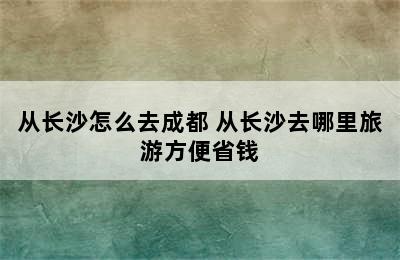 从长沙怎么去成都 从长沙去哪里旅游方便省钱